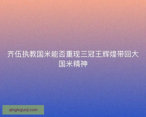 齐伍执教国米能否重现三冠王辉煌带回大国米精神