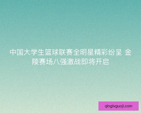 中国大学生篮球联赛全明星精彩纷呈 金陵赛场八强激战即将开启