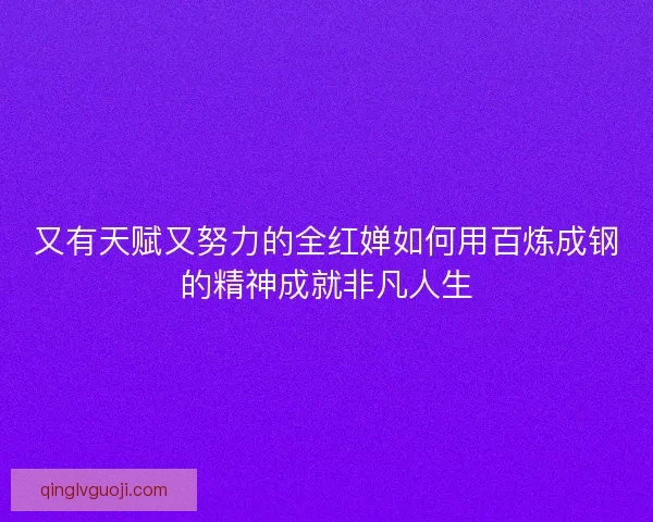 又有天赋又努力的全红婵如何用百炼成钢的精神成就非凡人生