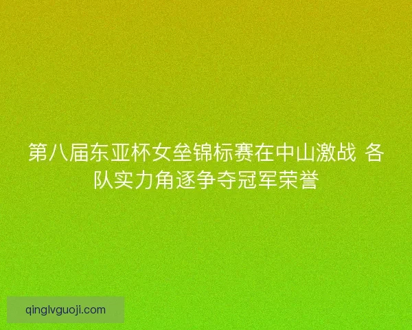 第八届东亚杯女垒锦标赛在中山激战 各队实力角逐争夺冠军荣誉