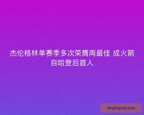 杰伦格林单赛季多次荣膺周最佳 成火箭自哈登后首人