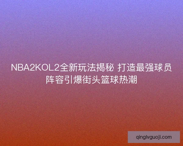 NBA2KOL2全新玩法揭秘 打造最强球员阵容引爆街头篮球热潮