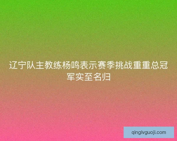 辽宁队主教练杨鸣表示赛季挑战重重总冠军实至名归
