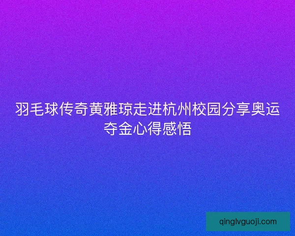 羽毛球传奇黄雅琼走进杭州校园分享奥运夺金心得感悟
