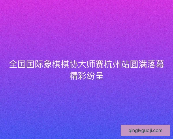 全国国际象棋棋协大师赛杭州站圆满落幕精彩纷呈