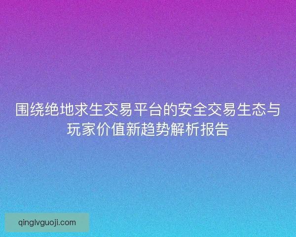 围绕绝地求生交易平台的安全交易生态与玩家价值新趋势解析报告