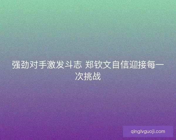 强劲对手激发斗志 郑钦文自信迎接每一次挑战