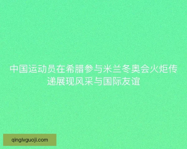 中国运动员在希腊参与米兰冬奥会火炬传递展现风采与国际友谊